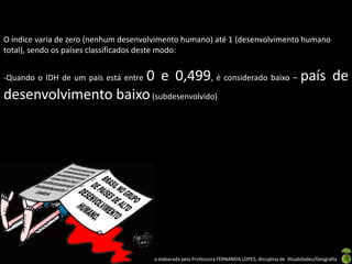 O índice varia de zero (nenhum desenvolvimento humano) até 1 (desenvolvimento humano
total), sendo os países classificados deste modo:


                     0 e 0,499, é considerado baixo – país de
-Quando o IDH de um país está entre

desenvolvimento baixo (subdesenvolvido)




                               Apresentação elaborada pela Professora FERNANDA LOPES, disciplina de Atualidades/Geografia
 