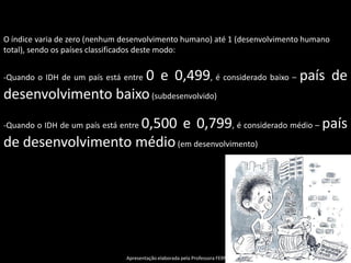 O índice varia de zero (nenhum desenvolvimento humano) até 1 (desenvolvimento humano
total), sendo os países classificados deste modo:


                     0 e 0,499, é considerado baixo – país de
-Quando o IDH de um país está entre

desenvolvimento baixo (subdesenvolvido)
                   0,500 e 0,799, é considerado médio – país
-Quando o IDH de um país está entre

de desenvolvimento médio (em desenvolvimento)




                               Apresentação elaborada pela Professora FERNANDA LOPES, disciplina de Atualidades/Geografia
 