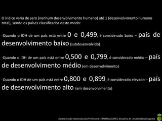 O índice varia de zero (nenhum desenvolvimento humano) até 1 (desenvolvimento humano
total), sendo os países classificados deste modo:


                     0 e 0,499, é considerado baixo – país de
-Quando o IDH de um país está entre

desenvolvimento baixo (subdesenvolvido)
                   0,500 e 0,799, é considerado médio – país
-Quando o IDH de um país está entre

de desenvolvimento médio (em desenvolvimento)
                   0,800 e 0,899, é considerado elevado – país
-Quando o IDH de um país está entre

de desenvolvimento alto (em desenvolvimento)



                                Apresentação elaborada pela Professora FERNANDA LOPES, disciplina de Atualidades/Geografia
 