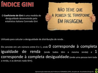 O Coeficiente de Gini é uma medida de
   desigualdade desenvolvida pelo
   estatístico italiano Conrrado Gini




Utilizada para calcular a desigualdade de distribuição de renda .


                        0 corresponde à completa
Ele consiste em um número entre 0 e 1, onde

igualdade de renda (onde todos têm a mesma renda) e 1
corresponde à completa desigualdade (onde uma pessoa tem toda
a renda, e as demais nada têm).



                                   Apresentação elaborada pela Professora FERNANDA LOPES, disciplina de Atualidades/Geografia
 