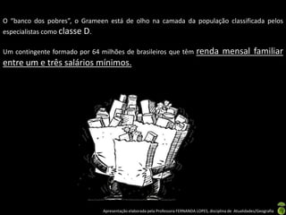 O “banco dos pobres”, o Grameen está de olho na camada da população classificada pelos
especialistas como classe D.

Um contingente formado por 64 milhões de brasileiros que têm                    renda mensal familiar
entre um e três salários mínimos.




                               Apresentação elaborada pela Professora FERNANDA LOPES, disciplina de Atualidades/Geografia
 