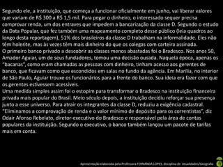 Segundo ele, a instituição, que começa a funcionar oficialmente em junho, vai liberar valores
que variam de R$ 300 a R$ 1,5 mil. Para pegar o dinheiro, o interessado sequer precisa
comprovar renda, um dos entraves que impedem a bancarização da classe D. Segundo o estudo
da Data Popular, que fez também uma mapeamento completo desse público (leia quadros ao
longo desta reportagem), 51% dos brasileiros da classe D trabalham na informalidade. Eles não
têm holerite, mas às vezes têm mais dinheiro do que os colegas com carteira assinada.
O primeiro banco privado a descobrir as classes menos abastadas foi o Bradesco. Nos anos 50,
Amador Aguiar, um de seus fundadores, tomou uma decisão ousada. Naquela época, apenas os
“bacanas”, como eram chamadas as pessoas com dinheiro, tinham acesso aos gerentes de
banco, que ficavam como que escondidos em salas no fundo da agência. Em Marília, no interior
de São Paulo, Aguiar trouxe os funcionários para a frente do banco. Sua ideia era fazer com que
os gerentes estivessem acessíveis.
Uma medida simples assim foi o estopim para transformar o Bradesco na instituição financeira
privada mais popular do Brasil. Meio século depois, a instituição decidiu reforçar sua presença
junto a esse universo. Para atrair os integrantes da classe D, reduziu a exigência cadastral.
“Eliminamos a comprovação de renda e o valor mínimo de depósito para os correntistas”, diz
Odair Afonso Rebelato, diretor-executivo do Bradesco e responsável pela área de contas
populares da instituição. Segundo o executivo, o banco também lançou um pacote de tarifas
mais em conta.




                                  Apresentação elaborada pela Professora FERNANDA LOPES, disciplina de Atualidades/Geografia
 