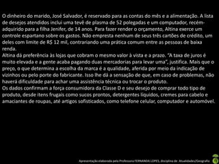 O dinheiro do marido, José Salvador, é reservado para as contas do mês e a alimentação. A lista
de desejos atendidos inclui uma tevê de plasma de 52 polegadas e um computador, recém-
adquirido para a filha Jenifer, de 14 anos. Para fazer render o orçamento, Altina exerce um
controle espartano sobre os gastos. Não empresta nenhum de seus três cartões de crédito, um
deles com limite de R$ 12 mil, contrariando uma prática comum entre as pessoas de baixa
renda.
Altina dá preferência às lojas que cobram o mesmo valor à vista e a prazo. “A taxa de juros é
muito elevada e a gente acaba pagando duas mercadorias para levar uma”, justifica. Mais que o
preço, o que determina a escolha da marca é a qualidade, aferida por meio da indicação de
vizinhos ou pelo porte do fabricante. Isso lhe dá a sensação de que, em caso de problemas, não
haverá dificuldade para achar uma assistência técnica ou trocar o produto.
Os dados confirmam a força consumidora da Classe D e seu desejo de comprar todo tipo de
produto, desde itens frugais como sucos prontos, detergentes líquidos, cremes para cabelo e
amaciantes de roupas, até artigos sofisticados, como telefone celular, computador e automóvel.




                                  Apresentação elaborada pela Professora FERNANDA LOPES, disciplina de Atualidades/Geografia
 