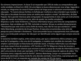 Os números impressionam. A classe D vai responder por 33% de todos os computadores que
serão vendidos no Brasil em 2010. Há uma lógica na busca obsessiva por esse artigo. Segundo o
estudo, os integrantes da classe D fazem planos de longo prazo e valorizam enormemente a
educação.. “A maioria dessas famílias é chefiada por mulheres e elas entendem que mandar o
filho para a faculdade funciona como um atalho para ampliar a renda”, diz Meirelles, da Data
Popular. Daí o grande interesse pelo computador. O equipamento é visto como um instrumento
capaz de manter as crianças em casa, além de ajudar nas tarefas estudantis.
Disposta a surfar neste fenômeno, a Positivo Informática lançou uma linha de computadores
populares, hoje vendidos por R$ 799, incluindo o monitor. Só que as vendas decepcionaram.
“Pensávamos que este seria o carro-chefe da marca, mas não foi isso que aconteceu”, conta
Hélio Rotenberg, presidente do Grupo Positivo. O executivo encomendou uma série de
pesquisas para entender o fenômeno. “Esse consumidor busca o equipamento mais sofisticado
que a sua renda pode comprar. Ele não quer ser identificado como alguém que compra coisa de
pobre.”
O raciocínio também explica, entre outras coisas, por que a cabeleireira Altina comprou uma
tevê de 52 polegadas e não uma de 42 polegadas, o modelo mais vendido do mercado. Para
ampliar a participação na faixa baixa da pirâmide social, o Positivo reformulou sua estratégia
com duas novas linhas de produtos: o PC Família e o PC TV. Máquinas cheias de recursos e
design bonito, mas com tutoriais que ensinam o passo-a-passo do mundo da informática (como
abrir uma conta de email, por exemplo). O PC TV tem inclusive placa de captura de vídeo. “Ele
funciona como a segunda tevê da família”, destaca Rotenberg. Lançar um computador mais
sofisticado destinado à baixa renda foi uma decisão acertada. Essas linhas, cujo preço gira em
torno de R$ 1,2 mil, já responde por metade das vendas de PCs da marca.
                                 Apresentação elaborada pela Professora FERNANDA LOPES, disciplina de Atualidades/Geografia
 