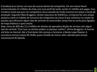 O produto já se tornou um caso de sucesso dentro da companhia. Em seis meses foram
comercializados 21 milhões de chips com esse perfil de tarifa, sendo 11 milhões pré-pagos. Essa
iniciativa revela que para ser competitivo nessa camada de renda é preciso ter preço e escala de
produção. Segundo Fábio Bruggioni, diretor-executivo da Telefônica, a empresa fez uma ampla
pesquisa sobre os hábitos de consumo dos integrantes da classe D que culminou na criação de
pacotes que oferecem algum tipo de controle ao consumidor: preço fixo ou senha para ligações
de longa distância e para celular.
Hoje, cerca de 30% dos 11,2 milhões de clientes da operadora dispõe de serviços com algum
tipo de controle “Com isso, os clientes podem se planejar melhor”, afirma Bruggioni. O mesmo
erá feito na Internet. Até o final deste mês começa a funcionar a Banda Larga Popular. A
assinatura mensal custará R$ 29,80, quase metade do menor valor cobrado pelo serviço
convencional do Speedy.




                                  Apresentação elaborada pela Professora FERNANDA LOPES, disciplina de Atualidades/Geografia
 