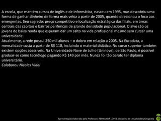 A escola, que mantém cursos de inglês e de informática, nasceu em 1995, mas descobriu uma
forma de ganhar dinheiro de forma mais veloz a partir de 2005, quando direcionou o foco aos
emergentes. Seu segredo: preço competitivo e localização estratégica das filiais, em áreas
centrais das capitais e bairros periféricos de grande densidade populacional. O alvo são os
jovens de baixa renda que esperam dar um salto na vida profissional mesmo sem cursar uma
universidade.
Atualmente, a rede possui 250 mil alunos – o dobro em relação a 2005. Na Eurodata, a
mensalidade custa a partir de R$ 110, incluindo o material didático. No curso superior também
existem opções acessíveis. Na Universidade Nove de Julho (Uninove), de São Paulo, é possível
graduar-se como tecnólogo pagando R$ 149 por mês. Nunca foi tão barato ter diploma
universitário.
Colaborou Nicolas Vidal




                                 Apresentação elaborada pela Professora FERNANDA LOPES, disciplina de Atualidades/Geografia
 