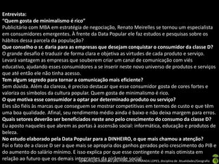 Entrevista:
“Quem gosta de minimalismo é rico”
Publicitário com MBA em estratégia de negociação, Renato Meirelles se tornou um especialista
em consumidores emergentes. À frente da Data Popular ele faz estudos e pesquisas sobre os
hábitos dessa parcela da população?
Que conselho o sr. daria para as empresas que desejam conquistar o consumidor da classe D?
O grande desafio é traduzir de forma clara e objetiva as virtudes de cada produto e serviço.
Levará vantagem as empresas que souberem criar um canal de comunicação com viés
educativo, ajudando esses consumidores a se inserir neste novo universo de produtos e serviços
que até então ele não tinha acesso.
Tem algum segredo para tornar a comunicação mais eficiente?
Sem dúvida. Além da clareza, é preciso destacar que esse consumidor gosta de cores fortes e
valoriza os símbolos da cultura popular. Quem gosta de minimalismo é rico.
O que motiva esse consumidor a optar por determinado produto ou serviço?
Eles são fiéis às marcas que conseguem se mostrar competitivas em termos de custo e que têm
uma boa qualidade. Afinal, seu rendimento médio ainda é baixo e não deixa margem para erros.
Quais setores deverão ser beneficiados neste ano pelo crescimento do consumo da classe D?
Eu aposto naqueles que abrem as portas à ascensão social: informática, educação e produtos de
beleza.
No estudo elaborado pela Data Popular para a DINHEIRO, o que mais chamou a atenção?
Foi o fato de a classe D ser a que mais se apropria dos ganhos gerados pelo crescimento do PIB e
do aumento do salário mínimo. E isso explica por que esse contingente é mais otimista em
relação ao futuro que os demais integrantes da pirâmide social. LOPES, disciplina de Atualidades/Geografia
                                    Apresentação elaborada pela Professora FERNANDA
 