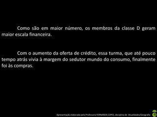 Como são em maior número, os membros da classe D geram
maior escala financeira.


        Com o aumento da oferta de crédito, essa turma, que até pouco
tempo atrás vivia à margem do sedutor mundo do consumo, finalmente
foi às compras.




                        Apresentação elaborada pela Professora FERNANDA LOPES, disciplina de Atualidades/Geografia
 