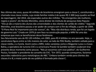 Nos últimos dez anos, quase 40 milhões de brasileiros emergiram para a classe C, constituindo a
chamada nova classe média, cuja renda familiar média é de quase R$ 2.300 (veja quadro ao final
da reportagem). Até 2014, são esperados outros dez milhões. “Os emergentes são mulheres,
negros e jovens”, diz Renato Meirelles, sócio-diretor do instituto de pesquisas Data Popular.
“Eles já são a maioria dos alunos das universidades e dos clientes de cartão de crédito.” Segundo
Meirelles, esse brasileiro passou a ter poder de compra com o fim da inflação, a partir de 1994.
“O Plano Real foi importante para dar acesso”, diz. “Mas não distribuiu renda, que foi um legado
do governo Lula.” Criada em 1979 já com foco na construção popular, a MRV foi uma das
empresas que mais se beneficiaram desse fenômeno.
Seu faturamento saiu de R$ 120 milhões, em 2005, para R$ 4 bilhões no ano passado. Hoje, a
construtora figura entre as três maiores do setor, ao lado da PDG Realty, também voltada para a
classe média, e a Cyrela. Assim como a MRV, redes varejistas como o Magazine Luiza e a Casas
Bahia, a operadora de turismo CVC e a americana Procter & Gamble também souberam tirar
proveito desse momento como poucas. “Nós já nascemos com esse público”, diz Guilherme
Paulus, fundador e presidente do conselho da CVC. “Em 1972, quando começamos, fazíamos
excursões rodoviárias para metalúrgicos do ABC.” Embora também venda para clientes das
classes A e B, a maior parte do seu público é formada pela classe C.




                                  Apresentação elaborada pela Professora FERNANDA LOPES, disciplina de Atualidades/Geografia
 