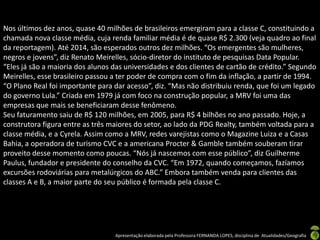 Nos últimos dez anos, quase 40 milhões de brasileiros emergiram para a classe C, constituindo a
chamada nova classe média, cuja renda familiar média é de quase R$ 2.300 (veja quadro ao final
da reportagem). Até 2014, são esperados outros dez milhões. “Os emergentes são mulheres,
negros e jovens”, diz Renato Meirelles, sócio-diretor do instituto de pesquisas Data Popular.
“Eles já são a maioria dos alunos das universidades e dos clientes de cartão de crédito.” Segundo
Meirelles, esse brasileiro passou a ter poder de compra com o fim da inflação, a partir de 1994.
“O Plano Real foi importante para dar acesso”, diz. “Mas não distribuiu renda, que foi um legado
do governo Lula.” Criada em 1979 já com foco na construção popular, a MRV foi uma das
empresas que mais se beneficiaram desse fenômeno.
Seu faturamento saiu de R$ 120 milhões, em 2005, para R$ 4 bilhões no ano passado. Hoje, a
construtora figura entre as três maiores do setor, ao lado da PDG Realty, também voltada para a
classe média, e a Cyrela. Assim como a MRV, redes varejistas como o Magazine Luiza e a Casas
Bahia, a operadora de turismo CVC e a americana Procter & Gamble também souberam tirar
proveito desse momento como poucas. “Nós já nascemos com esse público”, diz Guilherme
Paulus, fundador e presidente do conselho da CVC. “Em 1972, quando começamos, fazíamos
excursões rodoviárias para metalúrgicos do ABC.” Embora também venda para clientes das
classes A e B, a maior parte do seu público é formada pela classe C.




                                  Apresentação elaborada pela Professora FERNANDA LOPES, disciplina de Atualidades/Geografia
 