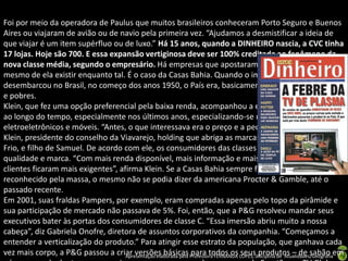 Foi por meio da operadora de Paulus que muitos brasileiros conheceram Porto Seguro e Buenos
Aires ou viajaram de avião ou de navio pela primeira vez. “Ajudamos a desmistificar a ideia de
que viajar é um item supérfluo ou de luxo.” Há 15 anos, quando a DINHEIRO nascia, a CVC tinha
17 lojas. Hoje são 700. E essa expansão vertiginosa deve ser 100% creditada ao fenômeno da
nova classe média, segundo o empresário. Há empresas que apostaram na classe média antes
mesmo de ela existir enquanto tal. É o caso da Casas Bahia. Quando o imigrante Samuel Klein
desembarcou no Brasil, no começo dos anos 1950, o País era, basicamente, dividido entre ricos
e pobres.
Klein, que fez uma opção preferencial pela baixa renda, acompanhou a evolução do seu público
ao longo do tempo, especialmente nos últimos anos, especializando-se no comércio de
eletroeletrônicos e móveis. “Antes, o que interessava era o preço e a pechincha”, diz Michael
Klein, presidente do conselho da Viavarejo, holding que abriga as marcas Casas Bahia e Ponto
Frio, e filho de Samuel. De acordo com ele, os consumidores das classes populares buscam
qualidade e marca. “Com mais renda disponível, mais informação e mais poder de decisão, os
clientes ficaram mais exigentes”, afirma Klein. Se a Casas Bahia sempre foi um nome
reconhecido pela massa, o mesmo não se podia dizer da americana Procter & Gamble, até o
passado recente.
Em 2001, suas fraldas Pampers, por exemplo, eram compradas apenas pelo topo da pirâmide e
sua participação de mercado não passava de 5%. Foi, então, que a P&G resolveu mandar seus
executivos bater às portas dos consumidores de classe C. “Essa imersão abriu muito a nossa
cabeça”, diz Gabriela Onofre, diretora de assuntos corporativos da companhia. “Começamos a
entender a verticalização do produto.” Para atingir esse estrato da população, que ganhava cada
vez mais corpo, a P&G passou a criar versões básicas Professora FERNANDA LOPES, disciplina de Atualidades/Geografiaem
                                    Apresentação elaborada pela
                                                                para todos os seus produtos – de sabão
 