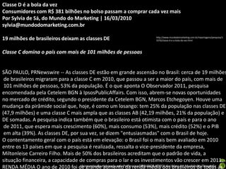 Classe D é a bola da vez
Consumidores com R$ 381 bilhões no bolso passam a comprar cada vez mais
Por Sylvia de Sá, do Mundo do Marketing | 16/03/2010
sylvia@mundodomarketing.com.br

19 milhões de brasileiros deixam as classes DE                                   http://www.mundodomarketing.com.br/reportagens/pesquisa/1
                                                                                 3376/classe-d-e-a-bola-da-vez.html



Classe C domina o país com mais de 101 milhões de pessoas


SÃO PAULO, PRNewswire -- As classes DE estão em grande ascensão no Brasil: cerca de 19 milhões
 de brasileiros migraram para a classe C em 2010, que passou a ser a maior do país, com mais de
 101 milhões de pessoas, 53% da população. É o que aponta O Observador 2011, pesquisa
encomendada pela Cetelem BGN à IpsosPublicAffairs. Com isso, abrem-se novas oportunidades
no mercado de crédito, segundo o presidente da Cetelem BGN, Marcos Etchegoyen. Houve uma
mudança da pirâmide social que, hoje, é como um losango: tem 25% da população nas classes DE
(47,9 milhões) e uma classe C mais ampla que as classes AB (42,19 milhões, 21% da população) e
DE somadas. A pesquisa indica também que o brasileiro está otimista com o país e para o ano
 de 2011, que espera mais crescimento (60%), mais consumo (53%), mais crédito (52%) e o PIB
 em alta (39%). As classes DE, por sua vez, se dizem "entusiasmadas" com o Brasil de hoje.
O contentamento geral com o país está em elevação: o Brasil foi o mais bem avaliado em 2010
entre os 13 países em que a pesquisa é realizada, ressalta o vice-presidente da empresa,
Miltonleise Carreiro Filho. Mais de 50% dos brasileiros acreditam que o padrão de vida, a
situação financeira, a capacidade de compras para o lar e os investimentos vão crescer em 2011.
RENDA MÉDIA O ano de 2010 foi de grandeelaborada pela Professora FERNANDA LOPES, disciplina de Atualidades/Geografia as
                                    Apresentação aumento da renda média dos brasileiros de todas
 