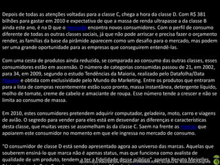 Depois de todas as atenções voltadas para a classe C, chega a hora da classe D. Com R$ 381
bilhões para gastar em 2010 e expectativa de que a massa de renda ultrapasse a da classe B
ainda este ano, é na D que o mercado encontra novos consumidores. Com o perfil de consumo
diferente de todas as outras classes sociais, já que não pode arriscar e precisa fazer o orçamento
render, as famílias da base da pirâmide aparecem como um desafio para o mercado, mas podem
ser uma grande oportunidade para as empresas que conseguirem entendê-las.

Com uma cesta de produtos ainda reduzida, se comparada ao consumo das outras classes, esses
consumidores estão em ascensão. O número de categorias consumidas passou de 21, em 2002,
para 34, em 2009, segundo o estudo Tendências da Maioria, realizado pelo Datafolha/Data
Popular e obtida com exclusividade pelo Mundo do Marketing. Entre os produtos que entraram
para a lista de compras recentemente estão suco pronto, massa instantânea, detergente líquido,
molho de tomate, creme de cabelo e amaciante de roupa. Esse número tende a crescer e não se
limita ao consumo de massa.

Em 2010, estes consumidores pretendem adquirir computador, geladeira, moto, carro e viagens
de avião. O segredo para vender para eles está em desvendar as diferenças e características
desta classe, que muitas vezes se assemelham às da classe C. Saem na frente as marcas que
apoiarem este consumidor no momento em que ele ingressa no mercado de consumo.

“O consumidor de classe D está sendo apresentado agora ao universo das marcas. Aquelas que
souberem ensiná-lo que marca não é apenas status, mas que funciona como avalista de
qualidade de um produto, tendem Apresentação elaborada pela desse público”, aponta Renato Meirelles,
                                  a ter a fidelidade Professora FERNANDA LOPES, disciplina de Atualidades/Geografia
 