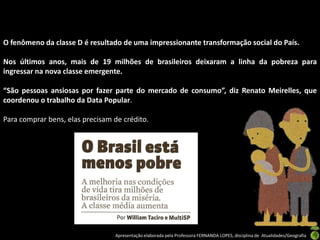 O fenômeno da classe D é resultado de uma impressionante transformação social do País.

Nos últimos anos, mais de 19 milhões de brasileiros deixaram a linha da pobreza para
ingressar na nova classe emergente.

“São pessoas ansiosas por fazer parte do mercado de consumo”, diz Renato Meirelles, que
coordenou o trabalho da Data Popular.

Para comprar bens, elas precisam de crédito.




                                 Apresentação elaborada pela Professora FERNANDA LOPES, disciplina de Atualidades/Geografia
 