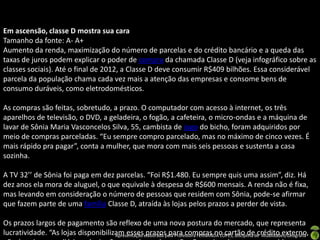 Em ascensão, classe D mostra sua cara
Tamanho da fonte: A- A+
Aumento da renda, maximização do número de parcelas e do crédito bancário e a queda das
taxas de juros podem explicar o poder de compra da chamada Classe D (veja infográfico sobre as
classes sociais). Até o final de 2012, a Classe D deve consumir R$409 bilhões. Essa considerável
parcela da população chama cada vez mais a atenção das empresas e consome bens de
consumo duráveis, como eletrodomésticos.

As compras são feitas, sobretudo, a prazo. O computador com acesso à internet, os três
aparelhos de televisão, o DVD, a geladeira, o fogão, a cafeteira, o micro-ondas e a máquina de
lavar de Sônia Maria Vasconcelos Silva, 55, cambista de jogo do bicho, foram adquiridos por
meio de compras parceladas. “Eu sempre compro parcelado, mas no máximo de cinco vezes. É
mais rápido pra pagar”, conta a mulher, que mora com mais seis pessoas e sustenta a casa
sozinha.

A TV 32’’ de Sônia foi paga em dez parcelas. “Foi R$1.480. Eu sempre quis uma assim”, diz. Há
dez anos ela mora de aluguel, o que equivale à despesa de R$600 mensais. A renda não é fixa,
mas levando em consideração o número de pessoas que residem com Sônia, pode-se afirmar
que fazem parte de uma família Classe D, atraída às lojas pelos prazos a perder de vista.

Os prazos largos de pagamento são reflexo de uma nova postura do mercado, que representa
lucratividade. “As lojas disponibilizam esseselaborada pela Professora FERNANDA LOPES, disciplina de Atualidades/Geografia
                                     Apresentação prazos para compras no cartão de crédito externo,
 