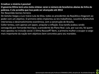 Erradicar a miséria é possível
O governo Dilma terá uma meta-síntese: zerar o número de brasileiros abaixo da linha de
pobreza. E ela acredita que isso pode ser alcançado até 2014
Por Rosenildo Gomes Ferreira
De Getúlio Vargas a Luiz Inácio Lula da Silva, todos os presidentes da República chegaram ao
poder com um objetivo. O primeiro deles implantou as leis trabalhistas. Juscelino Kubitschek
interiorizou o desenvolvimento econômico, com a construção de Brasília.
Collor tentou, com apenas um ippon, aniquilar a inflação. Essa tarefa acabou sendo
conseguida por Fernando Henrique, o presidente do Plano Real. Lula, por sua vez, foi quem
mais apostou na inclusão social. E Dilma Rousseff? Bem, a primeira mulher a ocupar o cargo
mais importante da nação tem objetivos bem concretos para seu mandato.




                                  Apresentação elaborada pela Professora FERNANDA LOPES, disciplina de Atualidades/Geografia
 