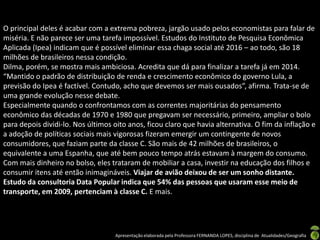 O principal deles é acabar com a extrema pobreza, jargão usado pelos economistas para falar de
miséria. E não parece ser uma tarefa impossível. Estudos do Instituto de Pesquisa Econômica
Aplicada (Ipea) indicam que é possível eliminar essa chaga social até 2016 – ao todo, são 18
milhões de brasileiros nessa condição.
Dilma, porém, se mostra mais ambiciosa. Acredita que dá para finalizar a tarefa já em 2014.
“Mantido o padrão de distribuição de renda e crescimento econômico do governo Lula, a
previsão do Ipea é factível. Contudo, acho que devemos ser mais ousados”, afirma. Trata-se de
uma grande evolução nesse debate.
Especialmente quando o confrontamos com as correntes majoritárias do pensamento
econômico das décadas de 1970 e 1980 que pregavam ser necessário, primeiro, ampliar o bolo
para depois dividi-lo. Nos últimos oito anos, ficou claro que havia alternativa. O fim da inflação e
a adoção de políticas sociais mais vigorosas fizeram emergir um contingente de novos
consumidores, que faziam parte da classe C. São mais de 42 milhões de brasileiros, o
equivalente a uma Espanha, que até bem pouco tempo atrás estavam à margem do consumo.
Com mais dinheiro no bolso, eles trataram de mobiliar a casa, investir na educação dos filhos e
consumir itens até então inimagináveis. Viajar de avião deixou de ser um sonho distante.
Estudo da consultoria Data Popular indica que 54% das pessoas que usaram esse meio de
transporte, em 2009, pertenciam à classe C. E mais.




                                   Apresentação elaborada pela Professora FERNANDA LOPES, disciplina de Atualidades/Geografia
 