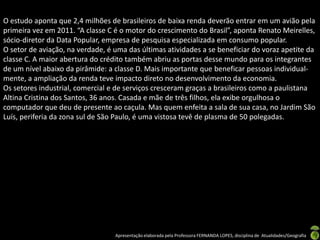 O estudo aponta que 2,4 milhões de brasileiros de baixa renda deverão entrar em um avião pela
primeira vez em 2011. “A classe C é o motor do crescimento do Brasil”, aponta Renato Meirelles,
sócio-diretor da Data Popular, empresa de pesquisa especializada em consumo popular.
O setor de aviação, na verdade, é uma das últimas atividades a se beneficiar do voraz apetite da
classe C. A maior abertura do crédito também abriu as portas desse mundo para os integrantes
de um nível abaixo da pirâmide: a classe D. Mais importante que beneficar pessoas individual-
mente, a ampliação da renda teve impacto direto no desenvolvimento da economia.
Os setores industrial, comercial e de serviços cresceram graças a brasileiros como a paulistana
Altina Cristina dos Santos, 36 anos. Casada e mãe de três filhos, ela exibe orgulhosa o
computador que deu de presente ao caçula. Mas quem enfeita a sala de sua casa, no Jardim São
Luís, periferia da zona sul de São Paulo, é uma vistosa tevê de plasma de 50 polegadas.




                                  Apresentação elaborada pela Professora FERNANDA LOPES, disciplina de Atualidades/Geografia
 