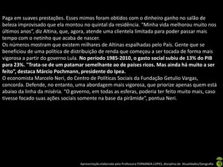 Paga em suaves prestações. Esses mimos foram obtidos com o dinheiro ganho no salão de
beleza improvisado que ela montou no quintal da residência. “Minha vida melhorou muito nos
últimos anos”, diz Altina, que, agora, atende uma clientela limitada para poder passar mais
tempo com o netinho que acaba de nascer.
Os números mostram que existem milhares de Altinas espalhadas pelo País. Gente que se
beneficiou de uma política de distribuição de renda que começou a ser tocada de forma mais
vigorosa a partir do governo Lula. No período 1985-2010, o gasto social subiu de 13% do PIB
para 23%. "Trata-se de um patamar semelhante ao de países ricos. Mas ainda há muito a ser
feito”, destaca Márcio Pochmann, presidente do Ipea.
O economista Marcelo Neri, do Centro de Políticas Sociais da Fundação Getulio Vargas,
concorda. Defende, no entanto, uma abordagem mais vigorosa, que priorize apenas quem está
abaixo da linha da miséria. “O governo, em todas as esferas, poderia ter feito muito mais, caso
tivesse focado suas ações sociais somente na base da pirâmide”, pontua Neri.




                                  Apresentação elaborada pela Professora FERNANDA LOPES, disciplina de Atualidades/Geografia
 