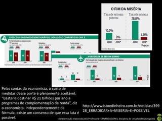 Pelas contas do economista, o custo de
medidas desse porte é plenamente aceitável:
“Bastaria destinar R$ 21 bilhões por ano a
programas de complementação de renda”, diz
                                                         http://www.istoedinheiro.com.br/noticias/399
o economista. Independentemente da
                                                         28_ERRADICAR+A+MISERIA+E+POSSIVEL
fórmula, existe um consenso de que essa luta é
possível.                          Apresentação elaborada pela Professora FERNANDA LOPES, disciplina de Atualidades/Geografia
 
