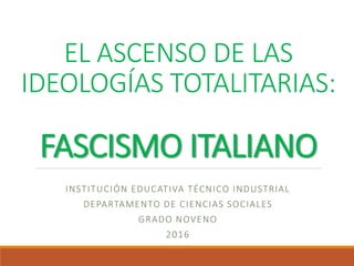 EL ASCENSO DE LAS
IDEOLOGÍAS TOTALITARIAS:
FASCISMO ITALIANO
INSTITUCIÓN EDUCATIVA TÉCNICO INDUSTRIAL
DEPARTAMENTO DE CIENCIAS SOCIALES
GRADO NOVENO
2016
 