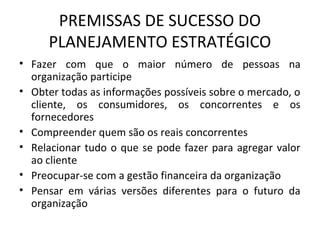 PREMISSAS DE SUCESSO DO
PLANEJAMENTO ESTRATÉGICO
• Fazer com que o maior número de pessoas na
organização participe
• Obter todas as informações possíveis sobre o mercado, o
cliente, os consumidores, os concorrentes e os
fornecedores
• Compreender quem são os reais concorrentes
• Relacionar tudo o que se pode fazer para agregar valor
ao cliente
• Preocupar-se com a gestão financeira da organização
• Pensar em várias versões diferentes para o futuro da
organização
 
