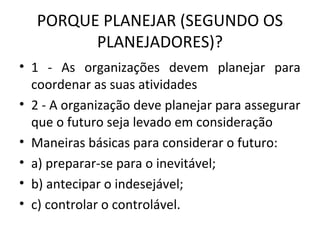 PORQUE PLANEJAR (SEGUNDO OS
PLANEJADORES)?
• 1 - As organizações devem planejar para
coordenar as suas atividades
• 2 - A organização deve planejar para assegurar
que o futuro seja levado em consideração
• Maneiras básicas para considerar o futuro:
• a) preparar-se para o inevitável;
• b) antecipar o indesejável;
• c) controlar o controlável.
 