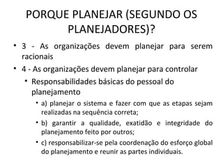 PORQUE PLANEJAR (SEGUNDO OS
PLANEJADORES)?
• 3 - As organizações devem planejar para serem
racionais
• 4 - As organizações devem planejar para controlar
• Responsabilidades básicas do pessoal do
planejamento
• a) planejar o sistema e fazer com que as etapas sejam
realizadas na sequência correta;
• b) garantir a qualidade, exatidão e integridade do
planejamento feito por outros;
• c) responsabilizar-se pela coordenação do esforço global
do planejamento e reunir as partes individuais.
 