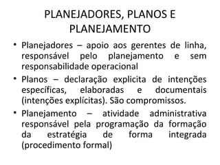 PLANEJADORES, PLANOS E
PLANEJAMENTO
• Planejadores – apoio aos gerentes de linha,
responsável pelo planejamento e sem
responsabilidade operacional
• Planos – declaração explicita de intenções
específicas, elaboradas e documentais
(intenções explícitas). São compromissos.
• Planejamento – atividade administrativa
responsável pela programação da formação
da estratégia de forma integrada
(procedimento formal)
 