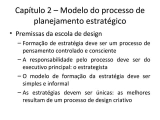 Capítulo 2 – Modelo do processo de
planejamento estratégico
• Premissas da escola de design
– Formação de estratégia deve ser um processo de
pensamento controlado e consciente
– A responsabilidade pelo processo deve ser do
executivo principal: o estrategista
– O modelo de formação da estratégia deve ser
simples e informal
– As estratégias devem ser únicas: as melhores
resultam de um processo de design criativo
 