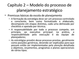 Capítulo 2 – Modelo do processo de
planejamento estratégico
• Premissas básicas da escola de planejamento
– A formação da estratégia deve ser um processo controlado
e consciente, bem como formalizado e elaborado,
decomposto em etapas distintas, cada uma delineada por
checklists e apoiada por técnica;
– A responsabilidade por todo o processo compete, em
princípio, ao executivo principal: na prática, a
responsabilidade pela execução é da equipe de
planejadores;
– As estratégias provêm desse processo prontas, geralmente
como posições genéricas, devendo ser explicadas para que
possam então ser implementadas pela atenção detalhada
a objetivos, orçamentos, programas e planos operacionais
de vários tipos.
 