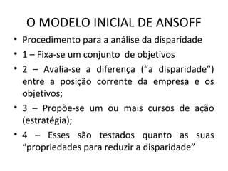 O MODELO INICIAL DE ANSOFF
• Procedimento para a análise da disparidade
• 1 – Fixa-se um conjunto de objetivos
• 2 – Avalia-se a diferença (“a disparidade”)
entre a posição corrente da empresa e os
objetivos;
• 3 – Propõe-se um ou mais cursos de ação
(estratégia);
• 4 – Esses são testados quanto as suas
“propriedades para reduzir a disparidade”
 