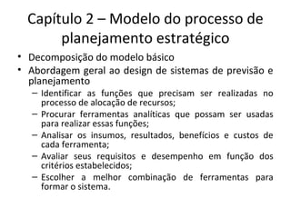 Capítulo 2 – Modelo do processo de
planejamento estratégico
• Decomposição do modelo básico
• Abordagem geral ao design de sistemas de previsão e
planejamento
– Identificar as funções que precisam ser realizadas no
processo de alocação de recursos;
– Procurar ferramentas analíticas que possam ser usadas
para realizar essas funções;
– Analisar os insumos, resultados, benefícios e custos de
cada ferramenta;
– Avaliar seus requisitos e desempenho em função dos
critérios estabelecidos;
– Escolher a melhor combinação de ferramentas para
formar o sistema.
 