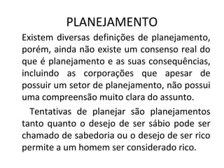PLANEJAMENTO
Existem diversas definições de planejamento,
porém, ainda não existe um consenso real do
que é planejamento e as suas consequências,
incluindo as corporações que apesar de
possuir um setor de planejamento, não possui
uma compreensão muito clara do assunto.
Tentativas de planejar são planejamentos
tanto quanto o desejo de ser sábio pode ser
chamado de sabedoria ou o desejo de ser rico
permite a um homem ser considerado rico.
 