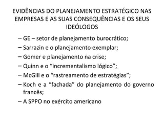 EVIDÊNCIAS DO PLANEJAMENTO ESTRATÉGICO NAS
EMPRESAS E AS SUAS CONSEQUÊNCIAS E OS SEUS
IDEÓLOGOS
– GE – setor de planejamento burocrático;
– Sarrazin e o planejamento exemplar;
– Gomer e planejamento na crise;
– Quinn e o “incrementalismo lógico”;
– McGill e o “rastreamento de estratégias”;
– Koch e a “fachada” do planejamento do governo
francês;
– A SPPO no exército americano
 
