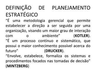 DEFINIÇÃO DE PLANEJAMENTO
ESTRATÉGICO
“É uma metodologia gerencial que permite
estabelecer a direção a ser seguida por uma
organização, visando um maior grau de interação
com o ambiente” (KOTLER).
“É um processo contínuo e sistemático, que
possui o maior conhecimento possível acerca do
futuro” (DRUCKER).
“Envolve, estabelece, formaliza os sistemas e
procedimentos focados nas tomadas de decisão”
(MINTZBERG)
 