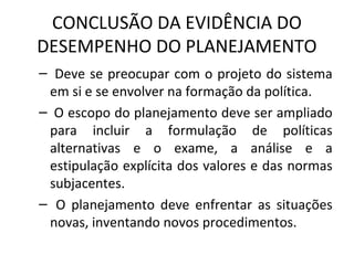 CONCLUSÃO DA EVIDÊNCIA DO
DESEMPENHO DO PLANEJAMENTO
– Deve se preocupar com o projeto do sistema
em si e se envolver na formação da política.
– O escopo do planejamento deve ser ampliado
para incluir a formulação de políticas
alternativas e o exame, a análise e a
estipulação explícita dos valores e das normas
subjacentes.
– O planejamento deve enfrentar as situações
novas, inventando novos procedimentos.
 