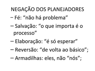NEGAÇÃO DOS PLANEJADORES
– Fé: “não há problema”
– Salvação: “o que importa é o
processo”
– Elaboração: “é só esperar”
– Reversão: “de volta ao básico”;
– Armadilhas: eles, não “nós”;
 