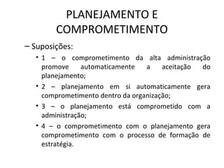 PLANEJAMENTO E
COMPROMETIMENTO
– Suposições:
• 1 – o comprometimento da alta administração
promove automaticamente a aceitação do
planejamento;
• 2 – planejamento em si automaticamente gera
comprometimento dentro da organização;
• 3 – o planejamento está comprometido com a
administração;
• 4 – o comprometimento com o planejamento gera
comprometimento com o processo de formação de
estratégia.
 