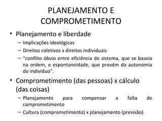 PLANEJAMENTO E
COMPROMETIMENTO
• Planejamento e liberdade
– Implicações ideológicas
– Direitos coletivos x direitos individuais
– “conflito óbvio entre eficiência do sistema, que se baseia
na ordem, e espontaneidade, que provém da autonomia
do indivíduo”.
• Comprometimento (das pessoas) x cálculo
(das coisas)
– Planejamento para compensar a falta de
comprometimento
– Cultura (comprometimento) x planejamento (previsão)
 