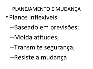 PLANEJAMENTO E MUDANÇA
•Planos inflexíveis
–Baseado em previsões;
–Molda atitudes;
–Transmite segurança;
–Resiste a mudança
 