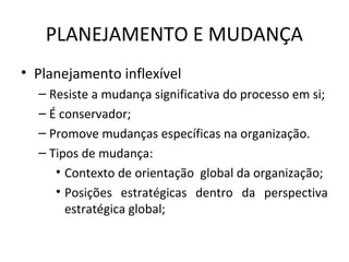 PLANEJAMENTO E MUDANÇA
• Planejamento inflexível
– Resiste a mudança significativa do processo em si;
– É conservador;
– Promove mudanças específicas na organização.
– Tipos de mudança:
• Contexto de orientação global da organização;
• Posições estratégicas dentro da perspectiva
estratégica global;
 