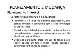 PLANEJAMENTO E MUDANÇA
• Planejamento inflexível
– Características essenciais da mudança:
• Incremental ao invés de quântica (abrangente), com
escopo limitado e condizente com a atual orientação
da organização;
• Genérica (bem definido) ao invés de criativa, utilizando
para administrar o negócio atual ou existente, por não
identificar oportunidades;
• Orientada para curto prazo em vez de longo prazo.
Prever apenas um futuro linear. Projeta apenas as
tendências conhecidas do presente.
 