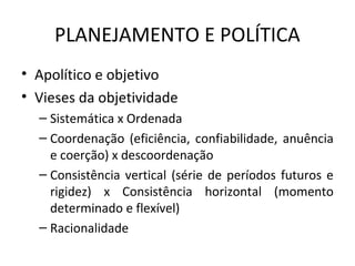 PLANEJAMENTO E POLÍTICA
• Apolítico e objetivo
• Vieses da objetividade
– Sistemática x Ordenada
– Coordenação (eficiência, confiabilidade, anuência
e coerção) x descoordenação
– Consistência vertical (série de períodos futuros e
rigidez) x Consistência horizontal (momento
determinado e flexível)
– Racionalidade
 