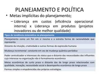 PLANEJAMENTO E POLÍTICA
• Metas implícitas do planejamento;
– Liderança em custos (eficiência operacional
interna) x Liderança em produtos (projetos
inovadores ou de melhor qualidade)
Tipos de tendência sistemática no planejamento
Planejamento como um fim em si mesmo e a estreita forma de racionalidade que
representa
Distante da intuição, criatividade e outras formas de expressão humana
Mudança incremental constante em vez de mudança quântica periódica
Poder centralizador e interesses do status quo e distante das necessidades dos influentes
cujo interesse na organização não é formalmente econômico
Metas econômicas de curto prazo e distante das de longo prazo relacionadas com
qualidade, inovação, necessidade social e desempenho econômico de longo prazo
Formas simples e empobrecidas das próprias estratégias
 