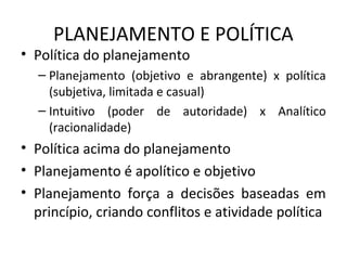 PLANEJAMENTO E POLÍTICA
• Política do planejamento
– Planejamento (objetivo e abrangente) x política
(subjetiva, limitada e casual)
– Intuitivo (poder de autoridade) x Analítico
(racionalidade)
• Política acima do planejamento
• Planejamento é apolítico e objetivo
• Planejamento força a decisões baseadas em
princípio, criando conflitos e atividade política
 