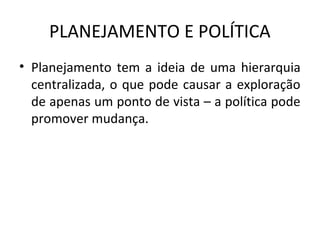 PLANEJAMENTO E POLÍTICA
• Planejamento tem a ideia de uma hierarquia
centralizada, o que pode causar a exploração
de apenas um ponto de vista – a política pode
promover mudança.
 