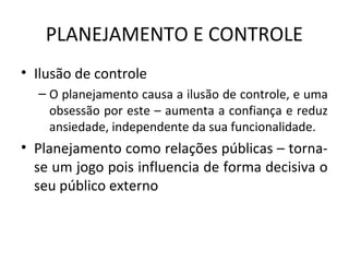 PLANEJAMENTO E CONTROLE
• Ilusão de controle
– O planejamento causa a ilusão de controle, e uma
obsessão por este – aumenta a confiança e reduz
ansiedade, independente da sua funcionalidade.
• Planejamento como relações públicas – torna-
se um jogo pois influencia de forma decisiva o
seu público externo
 