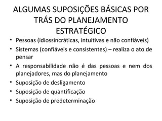 ALGUMAS SUPOSIÇÕES BÁSICAS POR
TRÁS DO PLANEJAMENTO
ESTRATÉGICO
• Pessoas (idiossincráticas, intuitivas e não confiáveis)
• Sistemas (confiáveis e consistentes) – realiza o ato de
pensar
• A responsabilidade não é das pessoas e nem dos
planejadores, mas do planejamento
• Suposição de desligamento
• Suposição de quantificação
• Suposição de predeterminação
 
