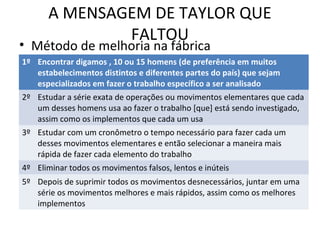 A MENSAGEM DE TAYLOR QUE
FALTOU
• Método de melhoria na fábrica
1º Encontrar digamos , 10 ou 15 homens (de preferência em muitos
estabelecimentos distintos e diferentes partes do país) que sejam
especializados em fazer o trabalho específico a ser analisado
2º Estudar a série exata de operações ou movimentos elementares que cada
um desses homens usa ao fazer o trabalho [que] está sendo investigado,
assim como os implementos que cada um usa
3º Estudar com um cronômetro o tempo necessário para fazer cada um
desses movimentos elementares e então selecionar a maneira mais
rápida de fazer cada elemento do trabalho
4º Eliminar todos os movimentos falsos, lentos e inúteis
5º Depois de suprimir todos os movimentos desnecessários, juntar em uma
série os movimentos melhores e mais rápidos, assim como os melhores
implementos
 